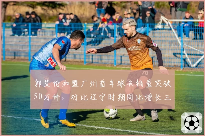 郭艾伦加盟广州首年球衣销量突破50万件，对比辽宁时期同比增长三倍创CBA球员单季纪录