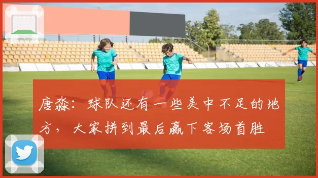 唐淼:球队还有一些美中不足的地方,大家拼到最后赢下客场首胜