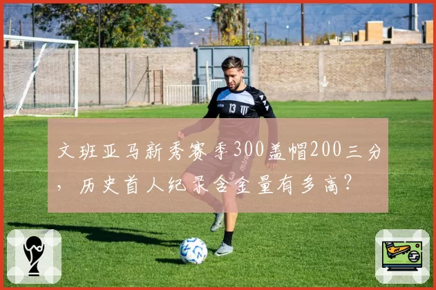 文班亚马新秀赛季300盖帽200三分，历史首人纪录含金量有多高？