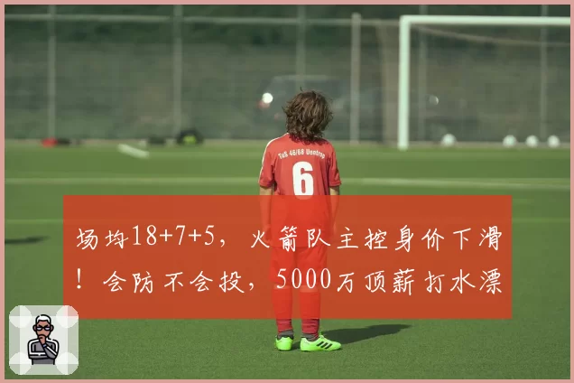 场均18+7+5，火箭队主控身价下滑！会防不会投，5000万顶薪打水漂