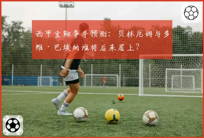 西甲金靴争夺预测：贝林厄姆与多维·巴埃纳谁将后来居上？