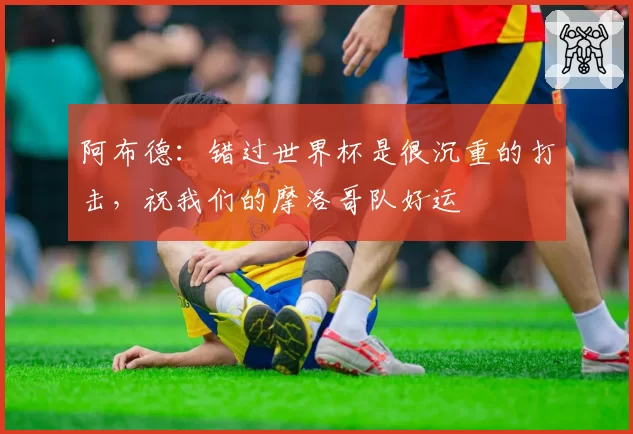 阿布德:错过世界杯是很沉重的打击,祝我们的摩洛哥队好运