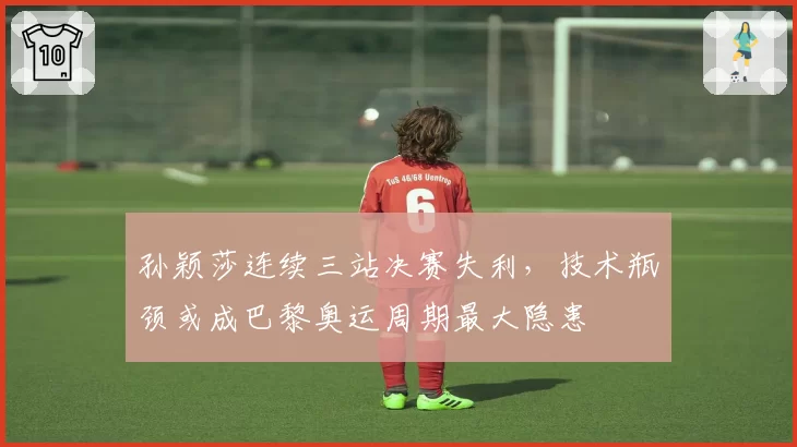 孙颖莎连续三站决赛失利，技术瓶颈或成巴黎奥运周期最大隐患
