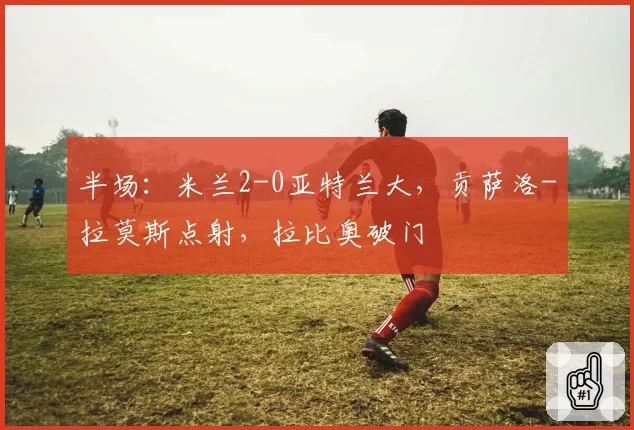 半场：米兰2-0亚特兰大，贡萨洛-拉莫斯点射，拉比奥破门