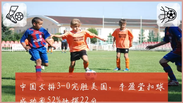 中国女排3-0完胜美国，李盈莹扣球成功率52%独揽22分