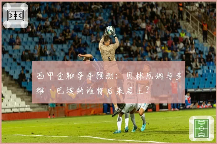 西甲金靴争夺预测：贝林厄姆与多维·巴埃纳谁将后来居上？
