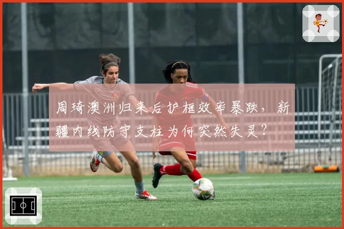 周琦澳洲归来后护框效率暴跌，新疆内线防守支柱为何突然失灵？