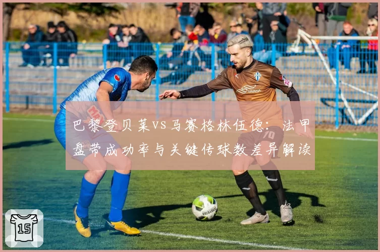 巴黎登贝莱vs马赛格林伍德:法甲盘带成功率与关键传球数差异解读