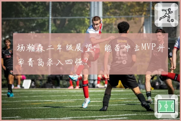 杨瀚森二年级展望：能否冲击MVP并率青岛杀入四强？