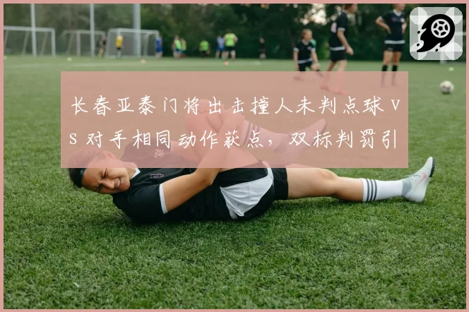 长春亚泰门将出击撞人未判点球 vs 对手相同动作获点，双标判罚引冲突
