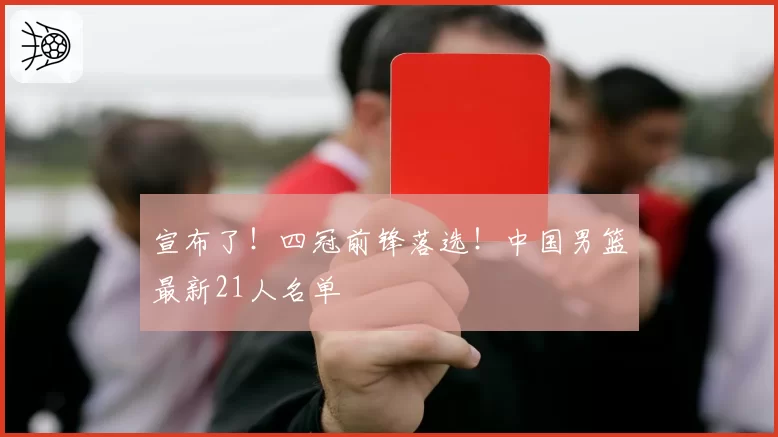 宣布了!四冠前锋落选!中国男篮最新21人名单