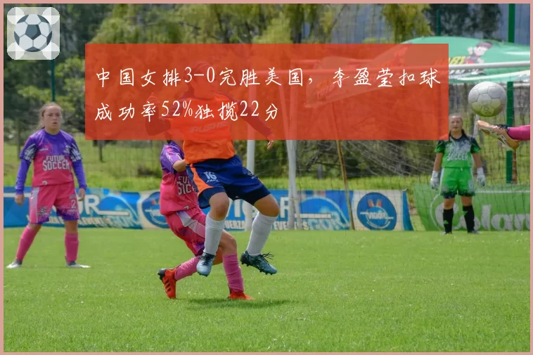 中国女排3-0完胜美国，李盈莹扣球成功率52%独揽22分