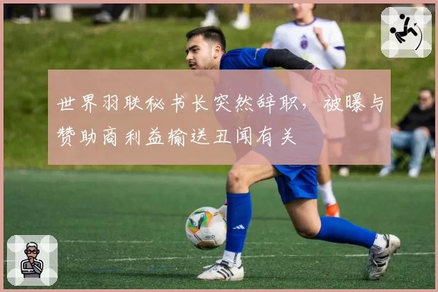 世界羽联秘书长突然辞职,被曝与赞助商利益输送丑闻有关