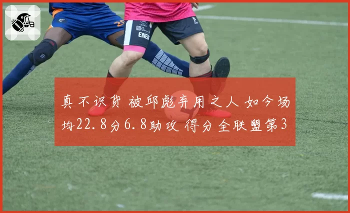 真不识货 被邱彪弃用之人 如今场均22.8分6.8助攻 得分全联盟第3