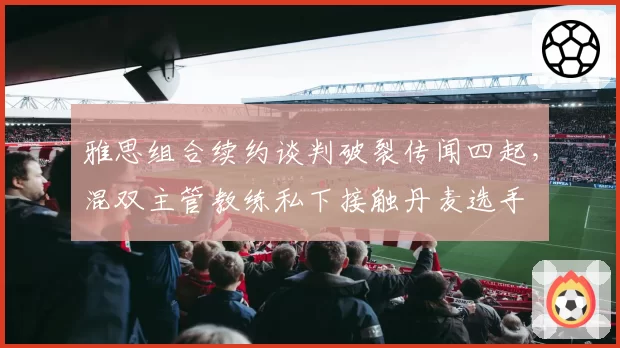 雅思组合续约谈判破裂传闻四起，混双主管教练私下接触丹麦选手