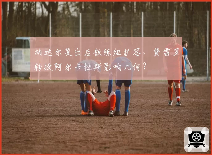 纳达尔复出后教练组扩容，费雷罗转投阿尔卡拉斯影响几何？