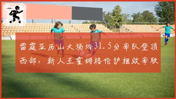 雷霆亚历山大场均31.5分率队登顶西部,新人王霍姆格伦护框效率联盟前三