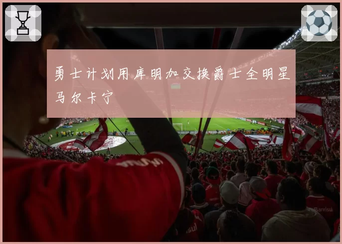 勇士计划用库明加交换爵士全明星马尔卡宁