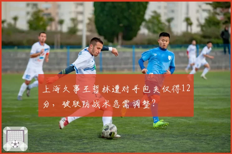 上海久事王哲林遭对手包夹仅得12分，破联防战术急需调整？