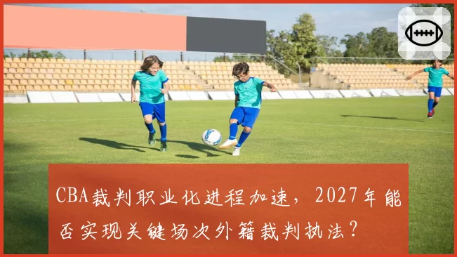 CBA裁判职业化进程加速,2027年能否实现关键场次外籍裁判执法?