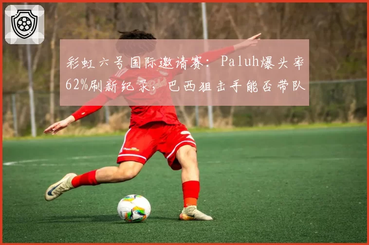 彩虹六号国际邀请赛:Paluh爆头率62%刷新纪录,巴西狙击手能否带队登顶?