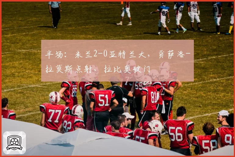 半场：米兰2-0亚特兰大，贡萨洛-拉莫斯点射，拉比奥破门