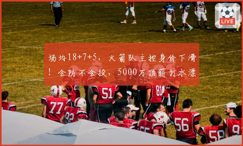 场均18+7+5,火箭队主控身价下滑!会防不会投,5000万顶薪打水漂