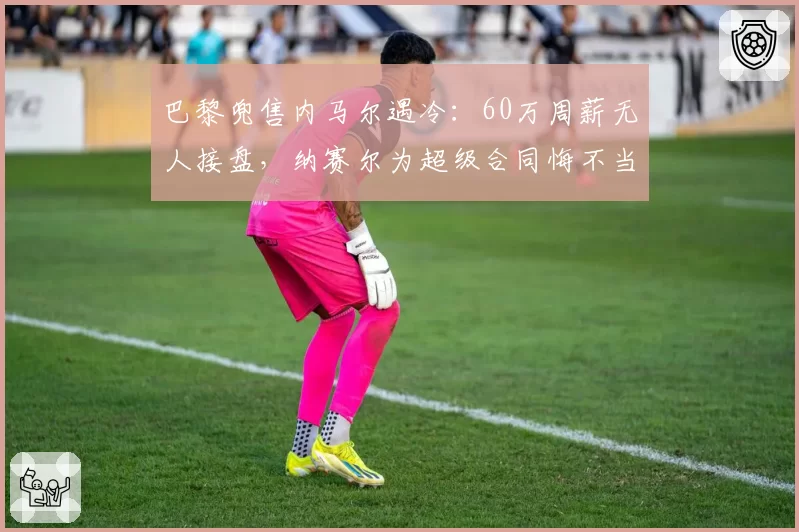 巴黎兜售内马尔遇冷:60万周薪无人接盘,纳赛尔为超级合同悔不当初