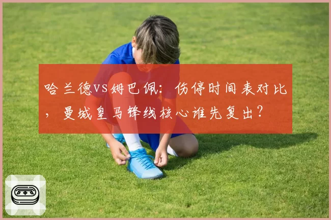 哈兰德vs姆巴佩:伤停时间表对比,曼城皇马锋线核心谁先复出?