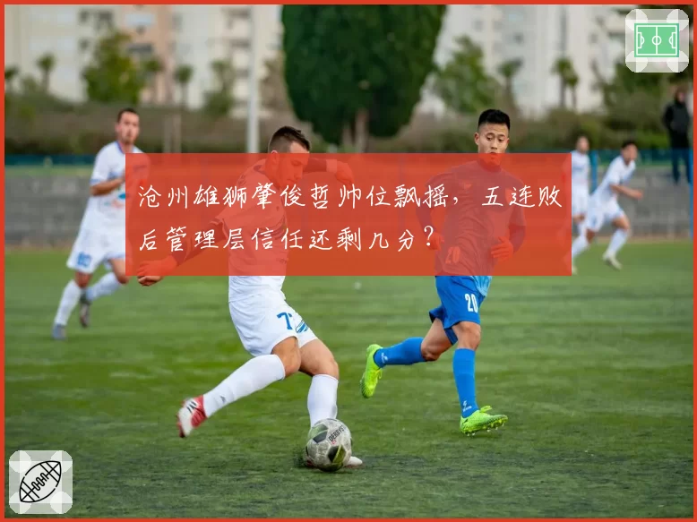 沧州雄狮肇俊哲帅位飘摇,五连败后管理层信任还剩几分?