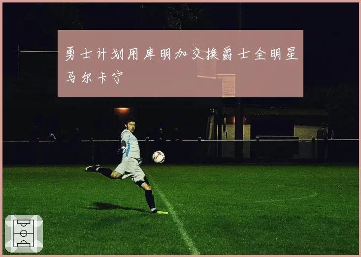 勇士计划用库明加交换爵士全明星马尔卡宁