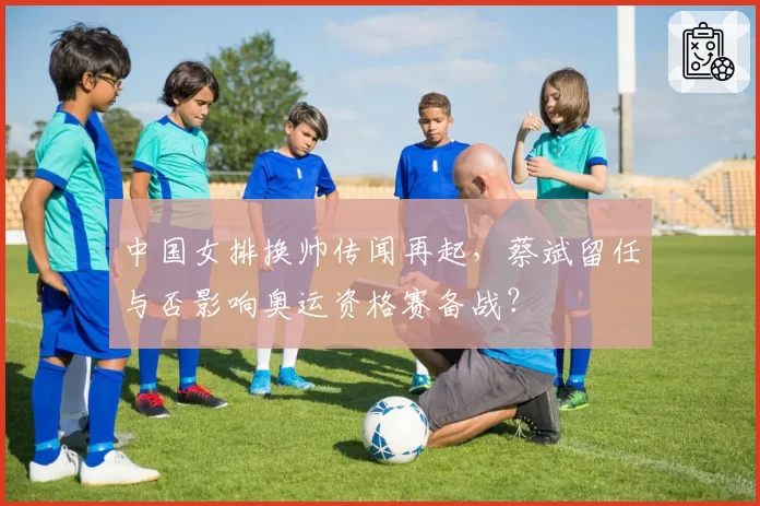 中国女排换帅传闻再起,蔡斌留任与否影响奥运资格赛备战?