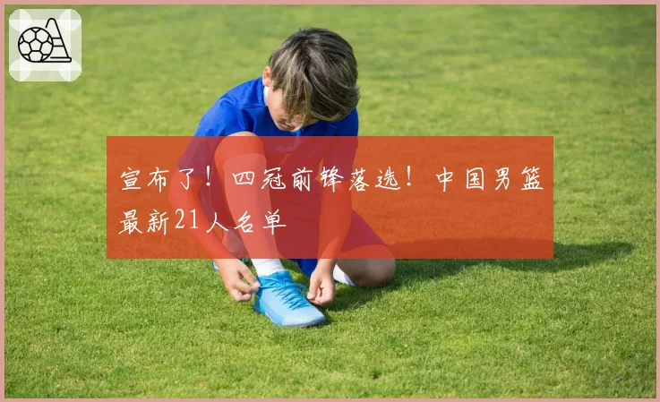宣布了!四冠前锋落选!中国男篮最新21人名单
