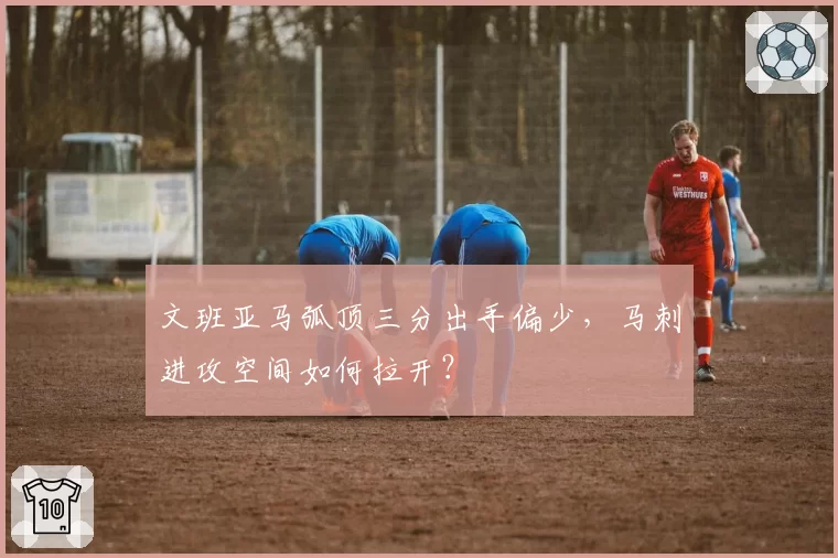 文班亚马弧顶三分出手偏少，马刺进攻空间如何拉开？