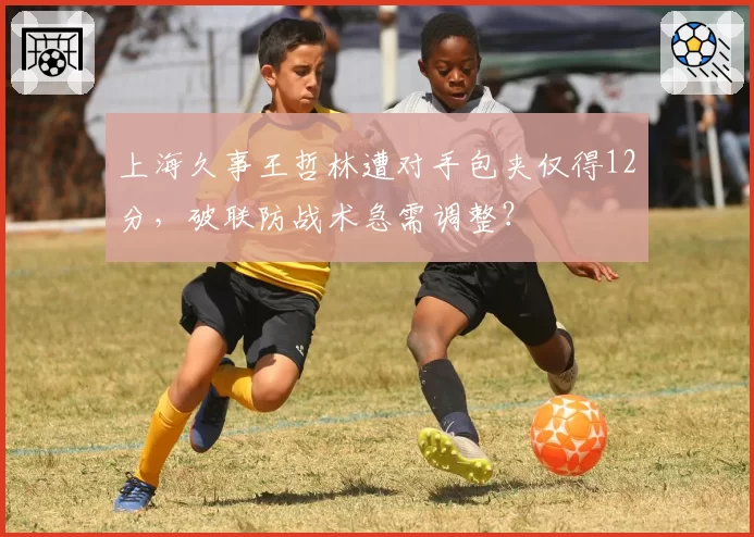 上海久事王哲林遭对手包夹仅得12分,破联防战术急需调整?