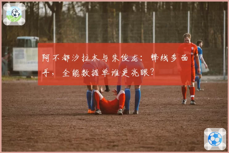 阿不都沙拉木与朱俊龙：锋线多面手，全能数据单谁更亮眼？