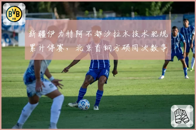 新疆伊力特阿不都沙拉木技术犯规累计停赛，北京首钢方硕同次数争议后申诉成功改判