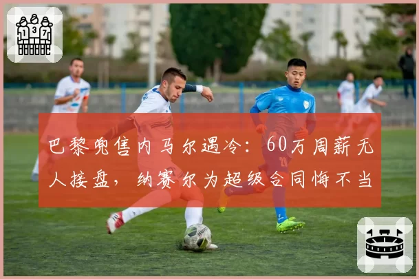 巴黎兜售内马尔遇冷:60万周薪无人接盘,纳赛尔为超级合同悔不当初