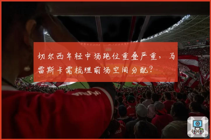 切尔西年轻中场跑位重叠严重，马雷斯卡需梳理前场空间分配？
