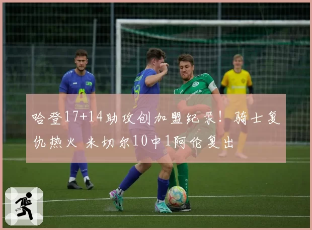 哈登17+14助攻创加盟纪录！骑士复仇热火 米切尔10中1阿伦复出