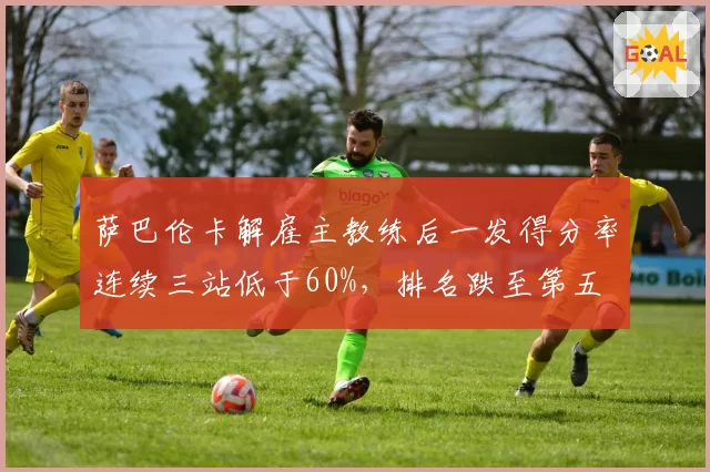 萨巴伦卡解雇主教练后一发得分率连续三站低于60%，排名跌至第五