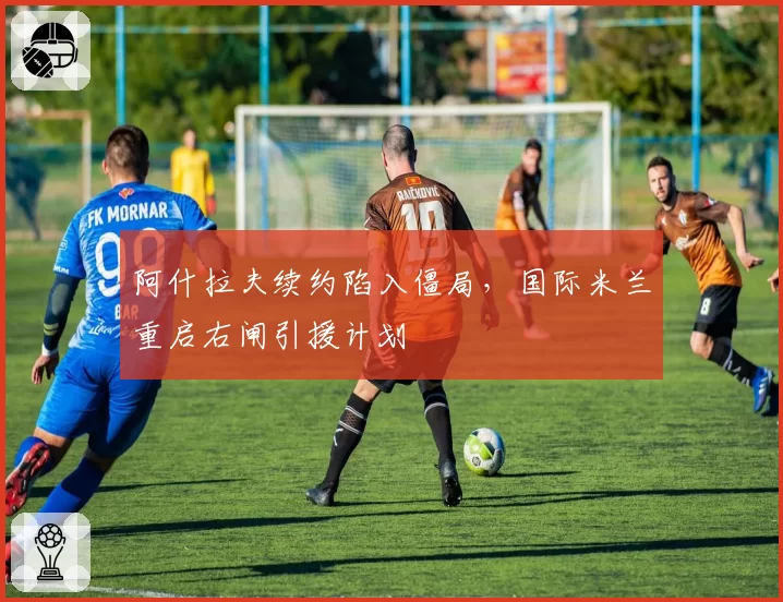 阿什拉夫续约陷入僵局，国际米兰重启右闸引援计划