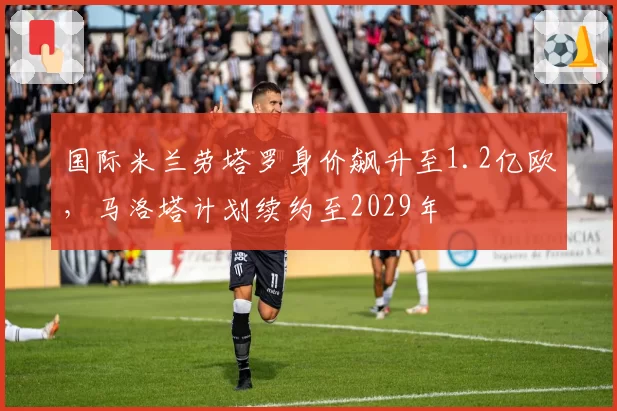 国际米兰劳塔罗身价飙升至1.2亿欧，马洛塔计划续约至2029年