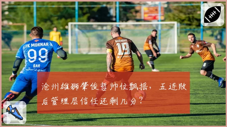 沧州雄狮肇俊哲帅位飘摇，五连败后管理层信任还剩几分？