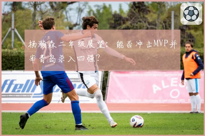 杨瀚森二年级展望:能否冲击MVP并率青岛杀入四强?