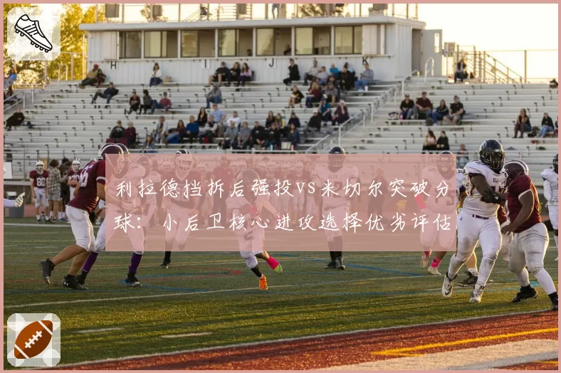 利拉德挡拆后强投vs米切尔突破分球:小后卫核心进攻选择优劣评估