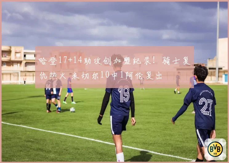 哈登17+14助攻创加盟纪录！骑士复仇热火 米切尔10中1阿伦复出