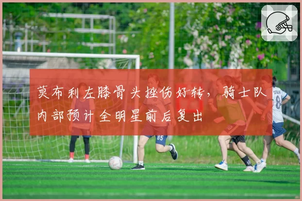 莫布利左膝骨头挫伤好转，骑士队内部预计全明星前后复出