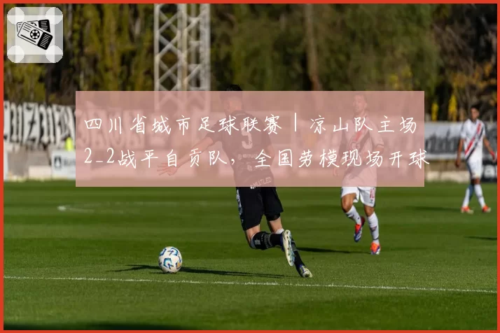 四川省城市足球联赛|凉山队主场2_2战平自贡队,全国劳模现场开球