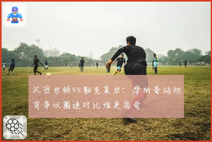 汉密尔顿vs勒克莱尔:摩纳哥站切弯争议圈速对比谁更离奇